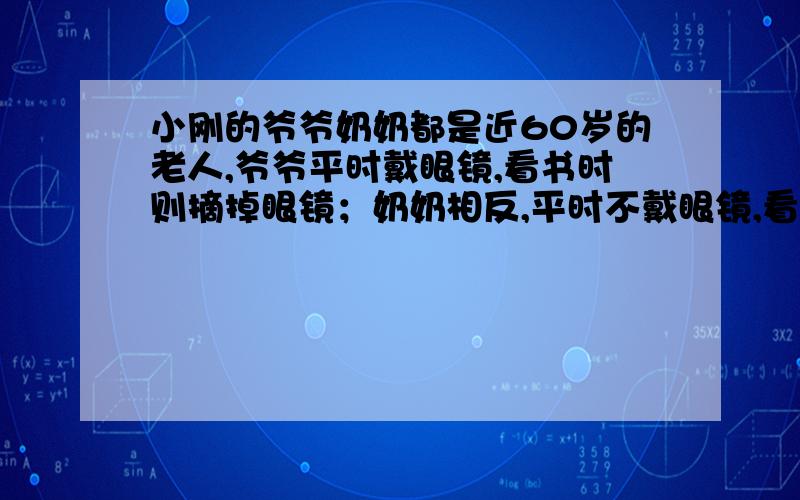 小刚的爷爷奶奶都是近60岁的老人,爷爷平时戴眼镜,看书时则摘掉眼镜；奶奶相反,平时不戴眼镜,看书时要戴眼镜,小刚的爷爷和奶奶眼镜的镜片最可能是A.变色镜和凹透镜 B.凹透镜和变色镜 C.