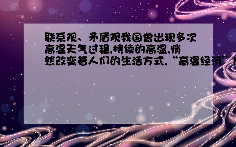 联系观、矛盾观我国曾出现多次高温天气过程,持续的高温,悄然改变着人们的生活方式,“高温经济”应运而生.高温对于空调、电扇等行业带来了产量增长的机会.持续的高温将使一些农产品