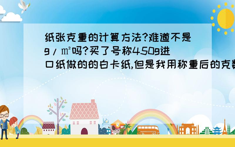 纸张克重的计算方法?难道不是g/㎡吗?买了号称450g进口纸做的的白卡纸,但是我用称重后的克数除以纸的面积,算下来只有380g左右（g/㎡）,电话问了对方说他们是根据厚度然后用什么纸张业内