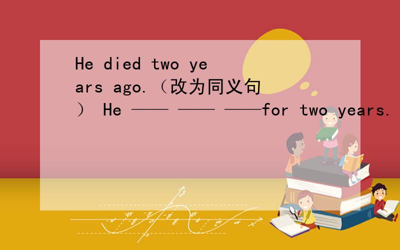 He died two years ago.（改为同义句） He —— —— ——for two years.