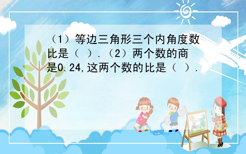 （1）等边三角形三个内角度数比是（ ）.（2）两个数的商是0.24,这两个数的比是（ ）.