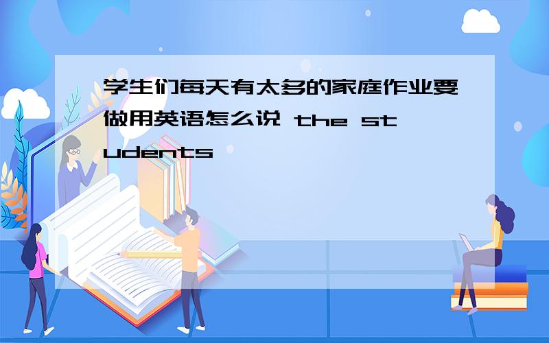 学生们每天有太多的家庭作业要做用英语怎么说 the students —— —— —— —— —— ——every day