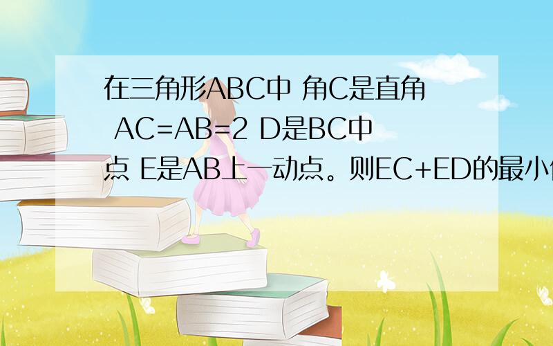 在三角形ABC中 角C是直角 AC=AB=2 D是BC中点 E是AB上一动点。则EC+ED的最小值是