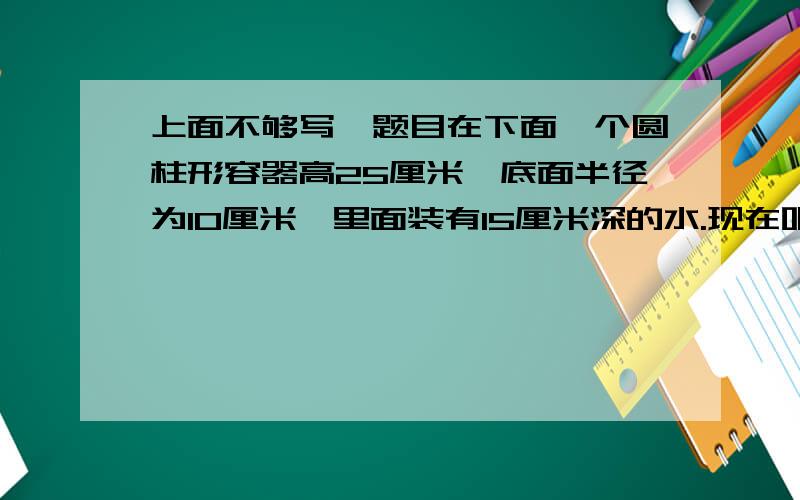 上面不够写,题目在下面一个圆柱形容器高25厘米,底面半径为10厘米,里面装有15厘米深的水.现在吧一块铁块完全浸入水中,水面上升20厘米.铁块的面积是多少