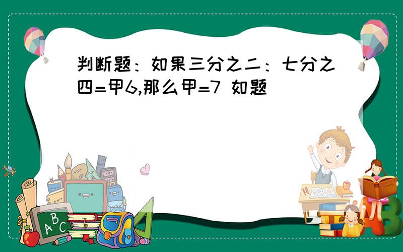 判断题：如果三分之二：七分之四=甲6,那么甲=7 如题