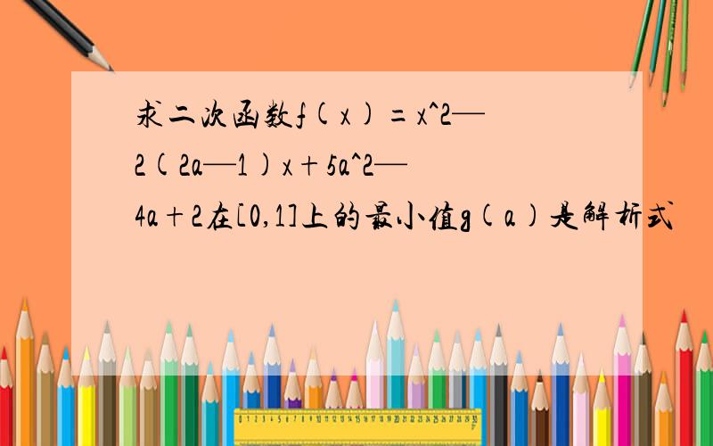 求二次函数f(x)=x^2—2(2a—1)x+5a^2—4a+2在[0,1]上的最小值g(a)是解析式