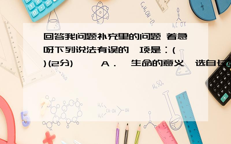 回答我问题补充里的问题 着急呀下列说法有误的一项是：( )(2分) 　　A．《生命的意义》选自长篇小说《钢铁是怎样炼成的》,通过作者到烈士公墓,缅怀烈士的英雄业绩,回首往事,道出了人生