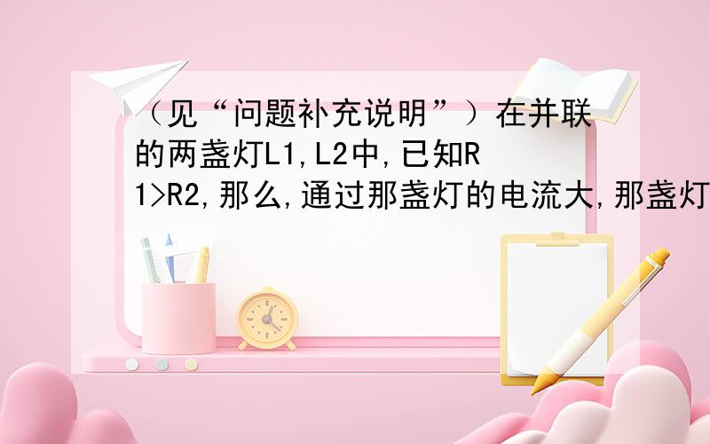 （见“问题补充说明”）在并联的两盏灯L1,L2中,已知R1>R2,那么,通过那盏灯的电流大,那盏灯的实际功率大,哪个更亮