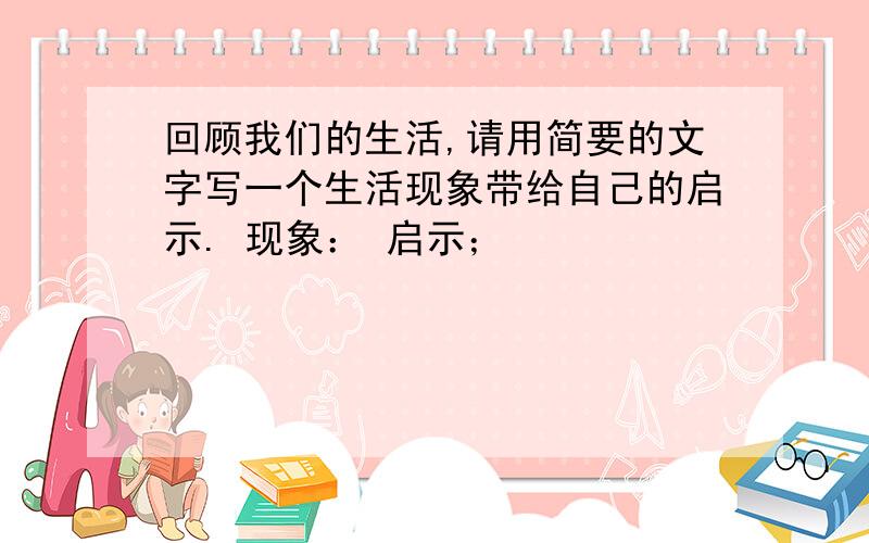 回顾我们的生活,请用简要的文字写一个生活现象带给自己的启示. 现象： 启示；