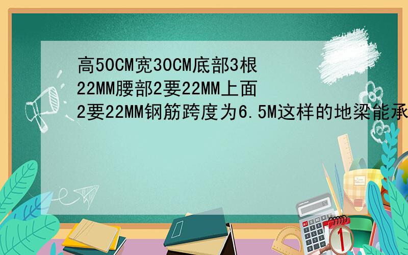 高50CM宽30CM底部3根22MM腰部2要22MM上面2要22MM钢筋跨度为6.5M这样的地梁能承受多少重量