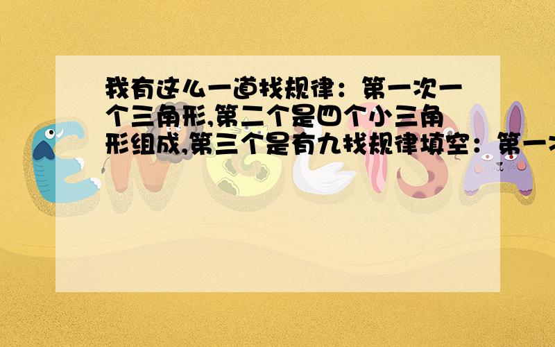 我有这么一道找规律：第一次一个三角形,第二个是四个小三角形组成,第三个是有九找规律填空：第一次有一个三角形,第二次有四个小三角形组成,第三次有九个小三角形组成,第四次又是六