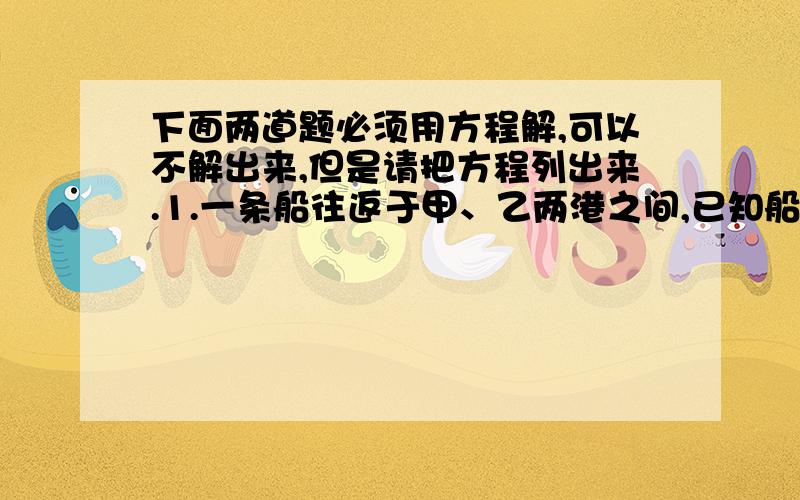 下面两道题必须用方程解,可以不解出来,但是请把方程列出来.1.一条船往返于甲、乙两港之间,已知船在净水中的速度为每小时9千米,平时逆行与顺行所用时间之比为2：1,一天因下暴雨,水流速