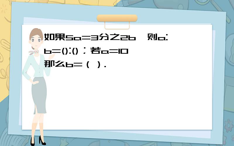 如果5a=3分之2b,则a:b=():()；若a=10,那么b=（）.