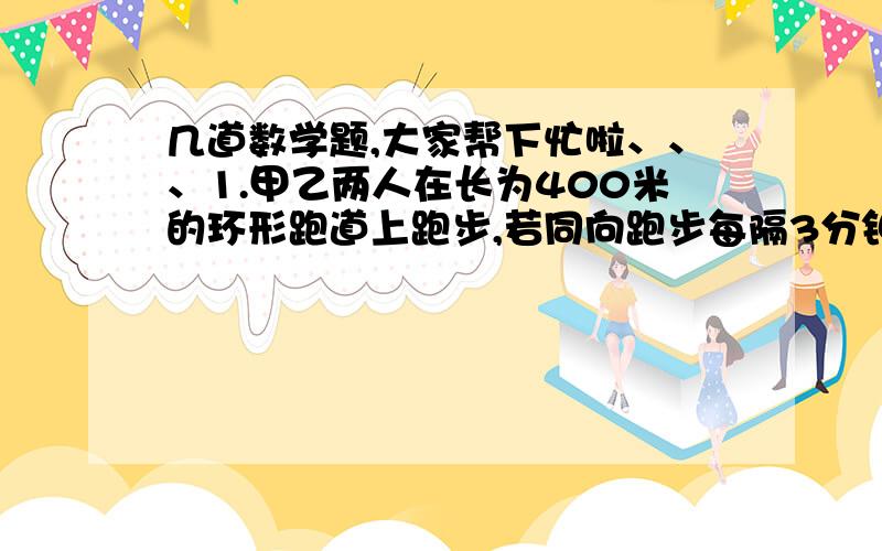 几道数学题,大家帮下忙啦、、、1.甲乙两人在长为400米的环形跑道上跑步,若同向跑步每隔3分钟相遇一次,若反向跑每隔40秒相遇一次,则甲、乙的速度各是多少?2.某种物品连续两次降价,分别为