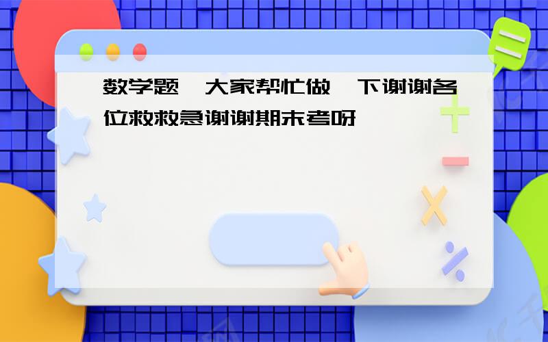 数学题,大家帮忙做一下谢谢各位救救急谢谢期末考呀