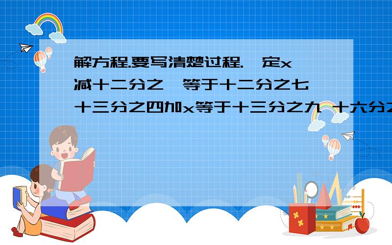 解方程.要写清楚过程.一定x减十二分之一等于十二分之七 十三分之四加x等于十三分之九 十六分之九减x等于十六分之三