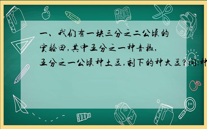 一、我们有一块三分之二公顷的实验田,其中五分之一种青椒,五分之一公顷种土豆,剩下的种大豆?问：种大豆的面积是多少公顷?二、刘小肖的妈妈一天时间的分布情况如下：上班：三分之一