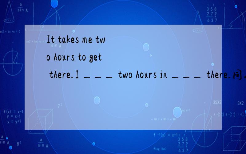 It takes me two hours to get there.I ___ two hours in ___ there.同义句