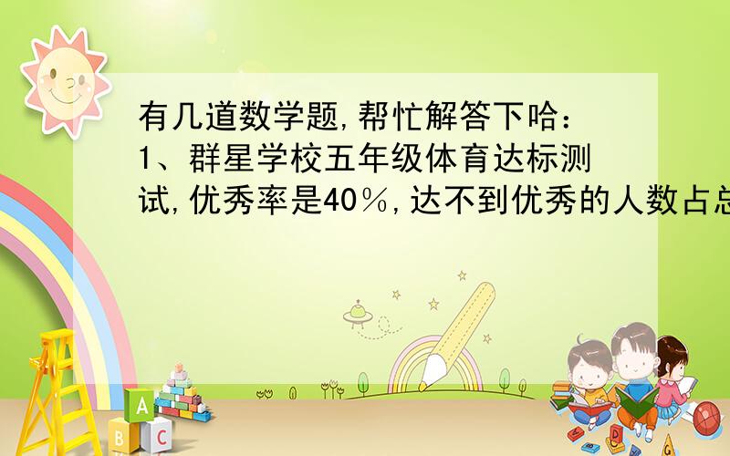 有几道数学题,帮忙解答下哈：1、群星学校五年级体育达标测试,优秀率是40％,达不到优秀的人数占总人数的百分之几?2、由于技术革新,同样的工作,时间由20分减少到16分现在的时间是原来的