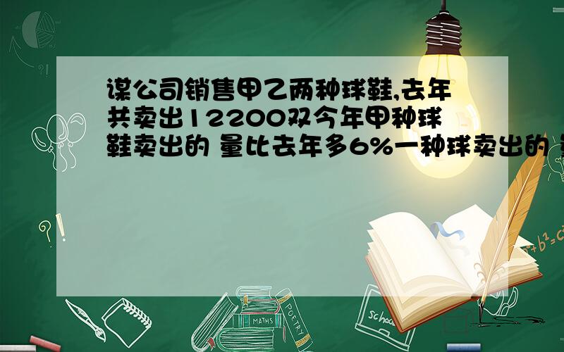 谋公司销售甲乙两种球鞋,去年共卖出12200双今年甲种球鞋卖出的 量比去年多6%一种球卖出的 量比去年减少5%,两种鞋子的总销量增加了50双,去年甲,乙两种球鞋各买了多少双?