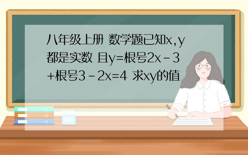 八年级上册 数学题已知x,y都是实数 且y=根号2x-3+根号3-2x=4 求xy的值