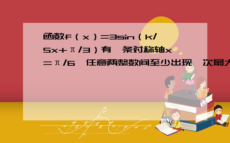 函数f（x）=3sin（k/5x+π/3）有一条对称轴x=π/6,任意两整数间至少出现一次最大值和最小值,求k的最小取k大于0且属于Z