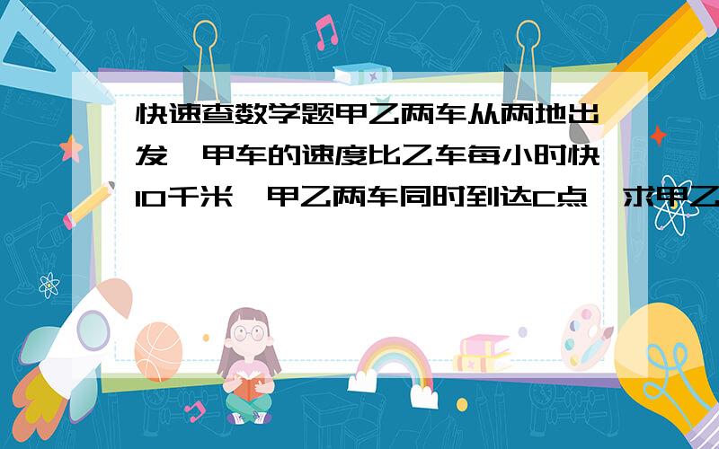 快速查数学题甲乙两车从两地出发,甲车的速度比乙车每小时快10千米,甲乙两车同时到达C点,求甲乙两车的距离