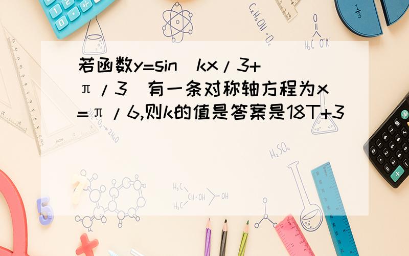 若函数y=sin(kx/3+π/3)有一条对称轴方程为x=π/6,则k的值是答案是18T+3