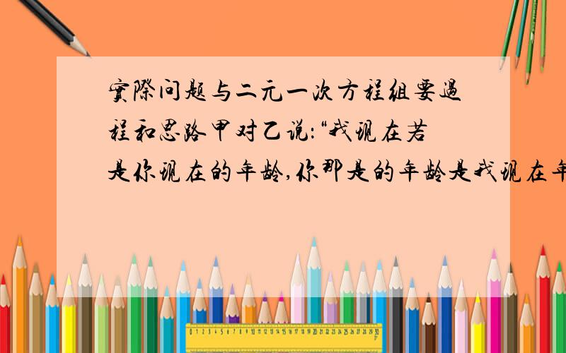 实际问题与二元一次方程组要过程和思路甲对乙说：“我现在若是你现在的年龄,你那是的年龄是我现在年龄的一半；当你到我现在的年龄时,那时我们的年龄和是63岁,则甲现在 岁,乙现在是