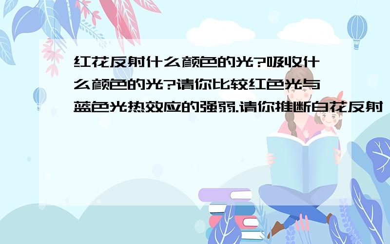 红花反射什么颜色的光?吸收什么颜色的光?请你比较红色光与蓝色光热效应的强弱.请你推断白花反射、吸收色光的情况.