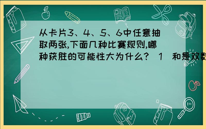 从卡片3、4、5、6中任意抽取两张,下面几种比赛规则,哪种获胜的可能性大为什么?（1）和是双数获胜 （2）和是单数获胜 （3）积是双数获胜 （4）积是单数获胜