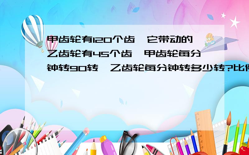 甲齿轮有120个齿,它带动的乙齿轮有45个齿,甲齿轮每分钟转90转,乙齿轮每分钟转多少转?比例!