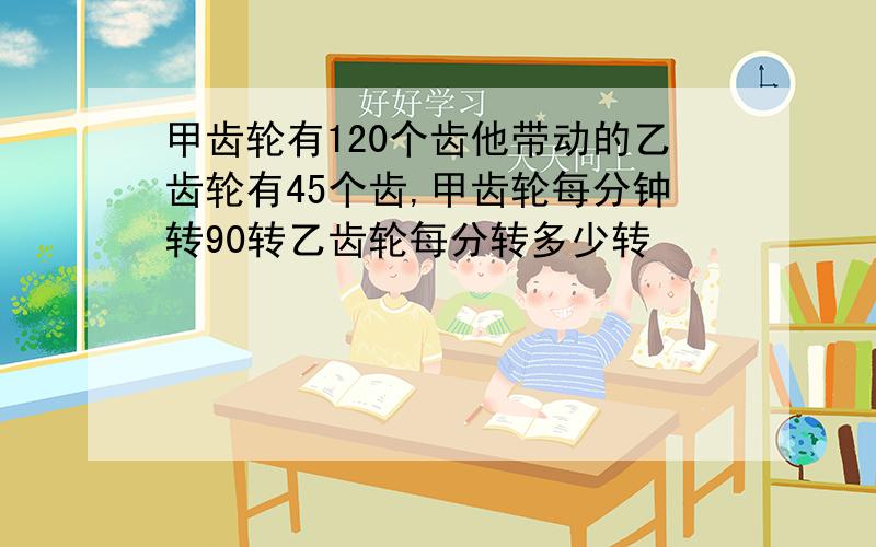 甲齿轮有120个齿他带动的乙齿轮有45个齿,甲齿轮每分钟转90转乙齿轮每分转多少转