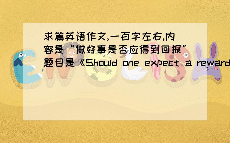 求篇英语作文,一百字左右,内容是“做好事是否应得到回报”题目是《Should one expect a reward when doing a good deed》,1：有人认为要回报2：有人认为像雷锋一样,不求回报3：我的观点