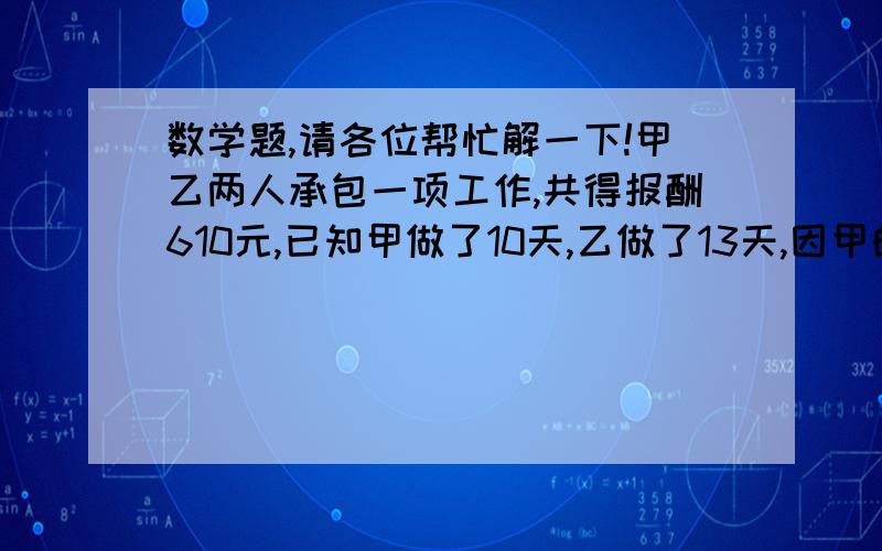 数学题,请各位帮忙解一下!甲乙两人承包一项工作,共得报酬610元,已知甲做了10天,乙做了13天,因甲的技术比乙的技术好,预先约定甲做4天的工资比乙做5天的工资还多40元,求甲乙两人各得多少报