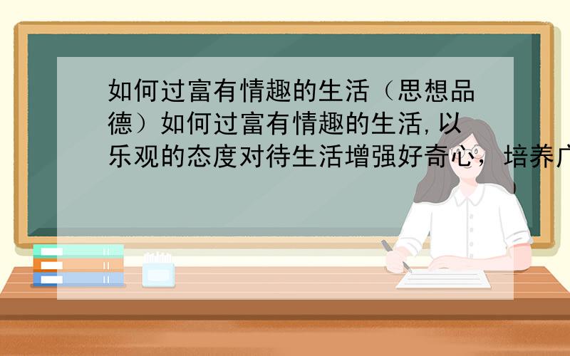 如何过富有情趣的生活（思想品德）如何过富有情趣的生活,以乐观的态度对待生活增强好奇心，培养广泛兴趣避免盲目从众，杜绝不良嗜好丰富文化生活，提高审美能力