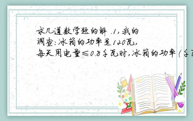 求几道数学题的解 .1,我的调查：冰箱的功率是120瓦,每天用电量≤0.8千瓦时,冰箱的功率（千瓦）×每天运转的小时数就是每天所用的度数,0.8千瓦时就是0.8度.“冰箱并不是24小时都在运转中,当
