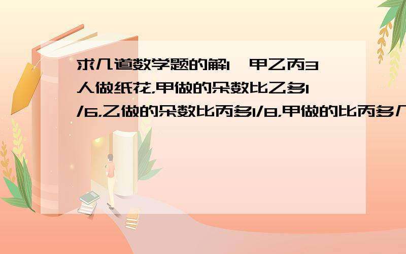 求几道数学题的解1、甲乙丙3人做纸花，甲做的朵数比乙多1/6，乙做的朵数比丙多1/8，甲做的比丙多几分之几？2、儿子年龄是母亲的3/10，是父亲年龄的2/7，父亲比母亲大2岁。父亲、母亲、