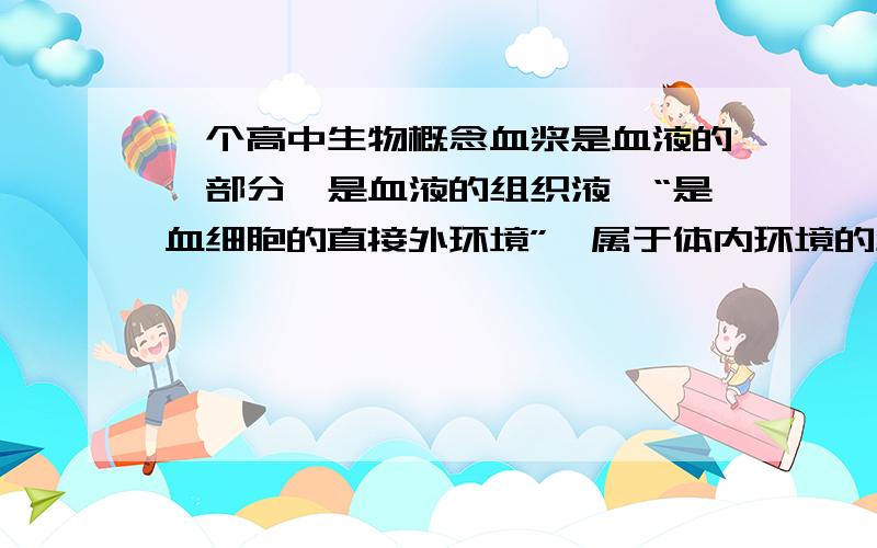 一个高中生物概念血浆是血液的一部分,是血液的组织液,“是血细胞的直接外环境”,属于体内环境的组成成分.这是王后雄生物必修三上第一节关于血浆的内容,可是里面又有提起“血细胞的