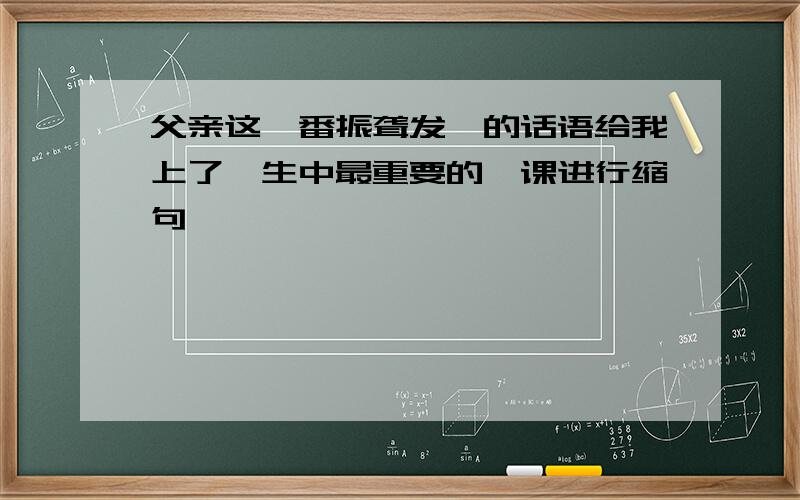 父亲这一番振聋发聩的话语给我上了一生中最重要的一课进行缩句