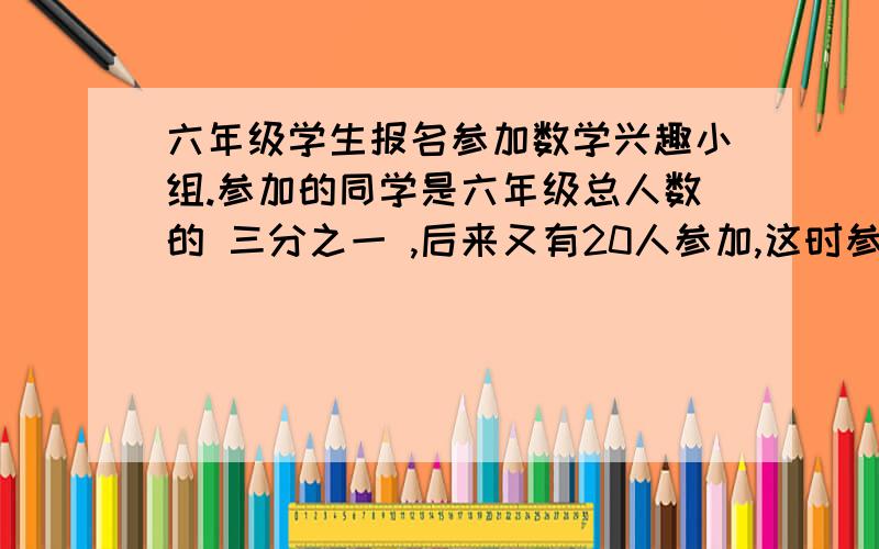 六年级学生报名参加数学兴趣小组.参加的同学是六年级总人数的 三分之一 ,后来又有20人参加,这时参加的同学是未参加人数的 四分之三 .（这方程不太好解,还有这输入不了那个横线.希望大