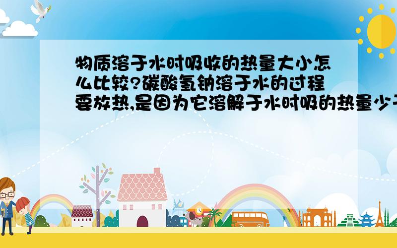 物质溶于水时吸收的热量大小怎么比较?碳酸氢钠溶于水的过程要放热,是因为它溶解于水时吸的热量少于形成结晶水合物时放出的热量,放出的热量可以通过结晶水合物中水的含量来比较,那吸