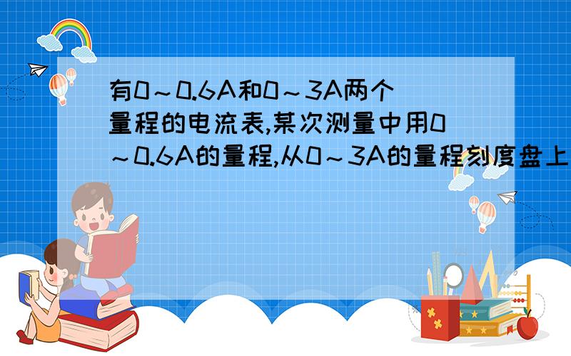 有0～0.6A和0～3A两个量程的电流表,某次测量中用0～0.6A的量程,从0～3A的量程刻度盘上发现指针正好在2.3A的刻度线上,测得的实际电流的大小为 A0.43A B0.46A C0.7A D2.3A