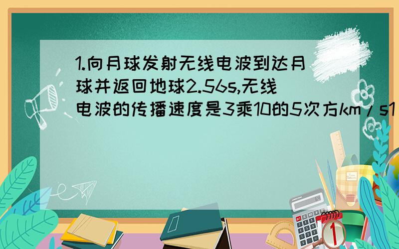 1.向月球发射无线电波到达月球并返回地球2.56s,无线电波的传播速度是3乘10的5次方km/s1）月球与地球的距离是多少千米2）若飞行器以6000km/h的速度由地球飞向月球,需要多长时间才能到达