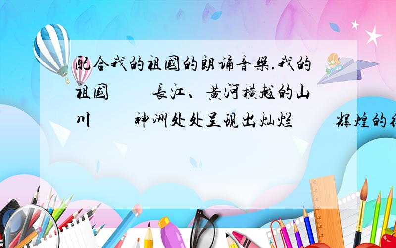 配合我的祖国的朗诵音乐.我的祖国 　　长江、黄河横越的山川 　　神洲处处呈现出灿烂 　　辉煌的征程 　　如金色的灯盏 光芒照亮了远航的船帆我的祖国 　　您用睿智的灵魂 　　带领