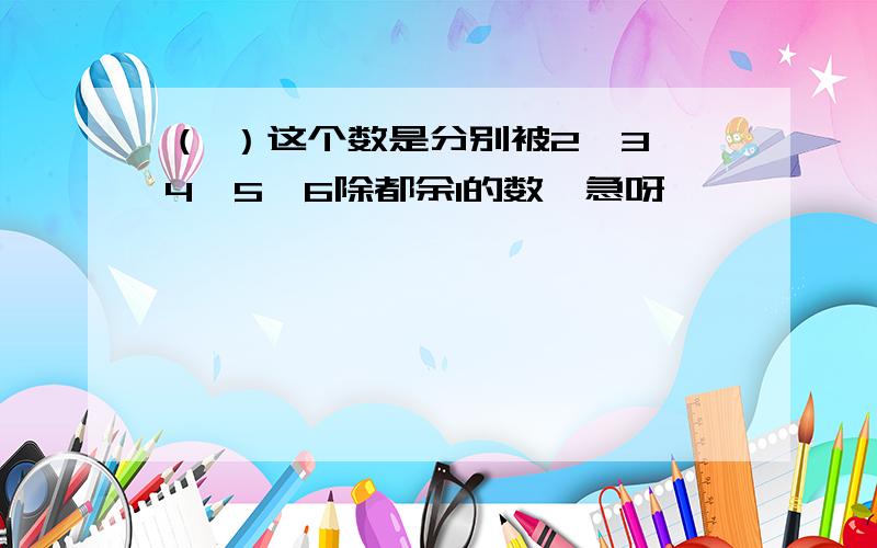 （ ）这个数是分别被2,3,4,5,6除都余1的数,急呀,