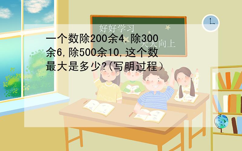 一个数除200余4,除300余6,除500余10,这个数最大是多少?(写明过程）