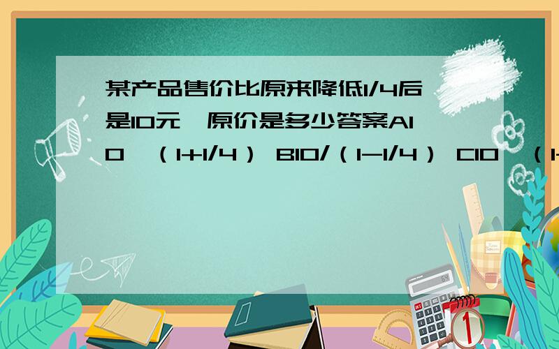 某产品售价比原来降低1/4后是10元,原价是多少答案A10*（1+1/4） B10/（1-1/4） C10*（1-1/4）