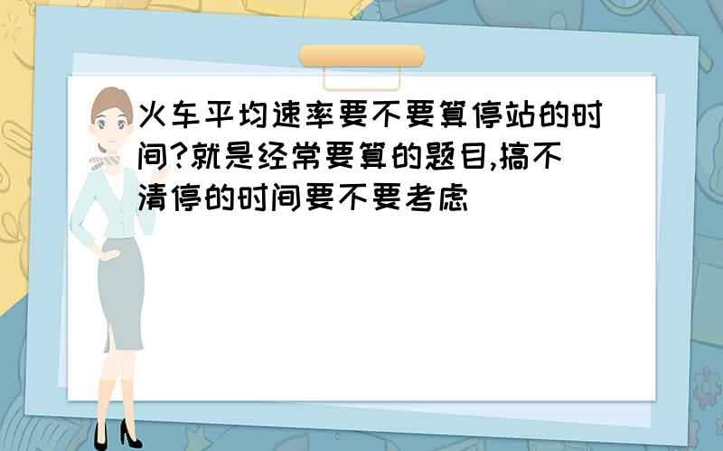 火车平均速率要不要算停站的时间?就是经常要算的题目,搞不清停的时间要不要考虑