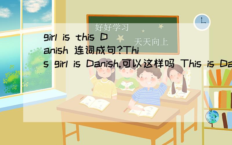 girl is this Danish 连词成句?This girl is Danish.可以这样吗 This is Danish girl.